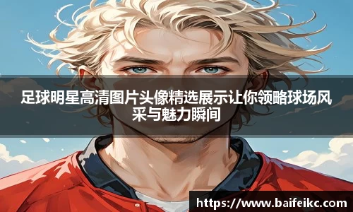 足球明星高清图片头像精选展示让你领略球场风采与魅力瞬间